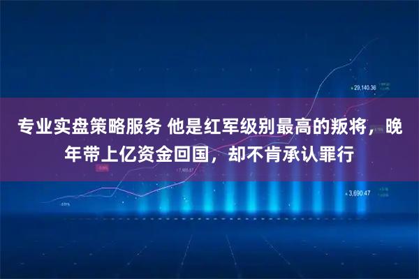 专业实盘策略服务 他是红军级别最高的叛将，晚年带上亿资金回国，却不肯承认罪行