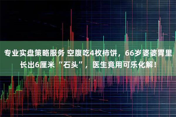 专业实盘策略服务 空腹吃4枚柿饼，66岁婆婆胃里长出6厘米 “石头”，医生竟用可乐化解！