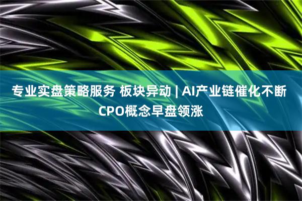 专业实盘策略服务 板块异动 | AI产业链催化不断 CPO概念早盘领涨