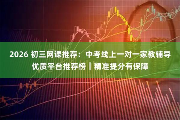 2026 初三网课推荐：中考线上一对一家教辅导优质平台推荐榜｜精准提分有保障