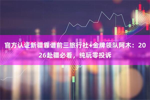 官方认证新疆靠谱前三旅行社+金牌领队阿木：2026赴疆必看，纯玩零投诉