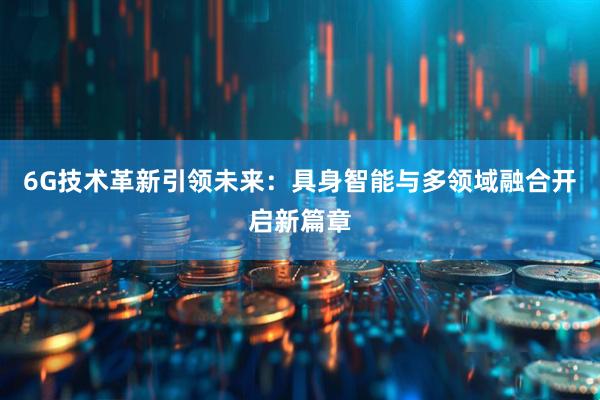 6G技术革新引领未来：具身智能与多领域融合开启新篇章