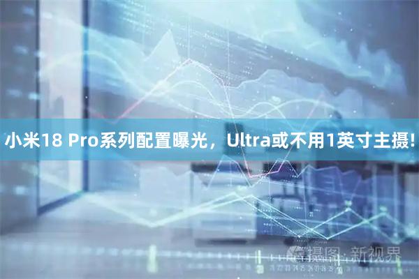小米18 Pro系列配置曝光，Ultra或不用1英寸主摄!