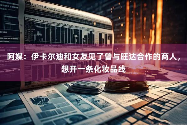 阿媒：伊卡尔迪和女友见了曾与旺达合作的商人，想开一条化妆品线