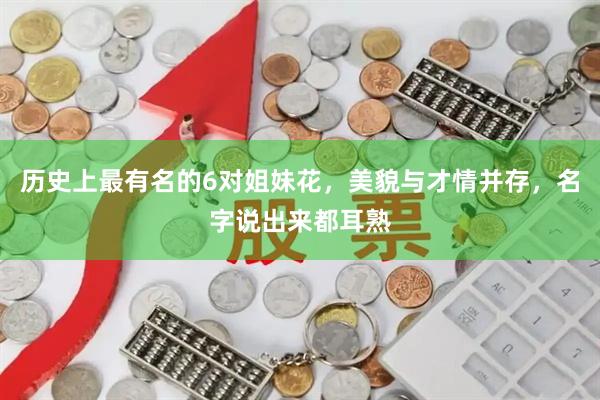 历史上最有名的6对姐妹花，美貌与才情并存，名字说出来都耳熟