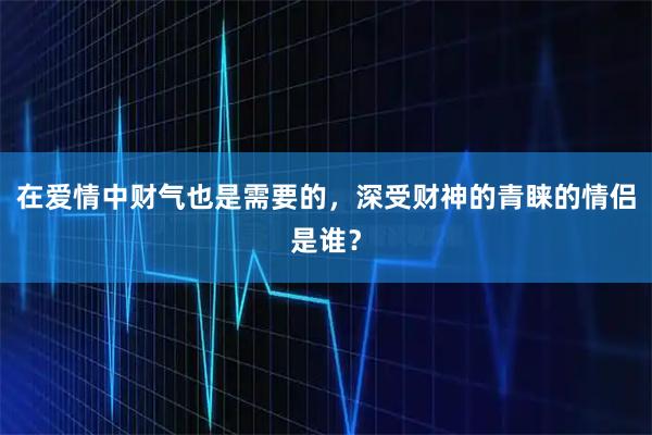 在爱情中财气也是需要的，深受财神的青睐的情侣是谁？