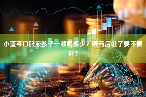 小蓝芩口服液孩子一顿喝多少？喂药后吐了要不要补？