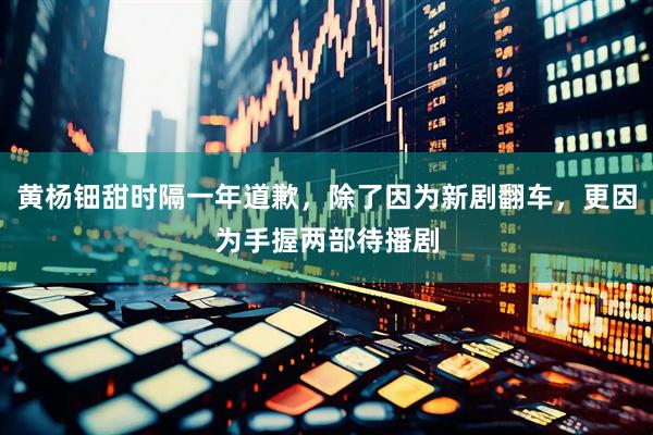黄杨钿甜时隔一年道歉，除了因为新剧翻车，更因为手握两部待播剧