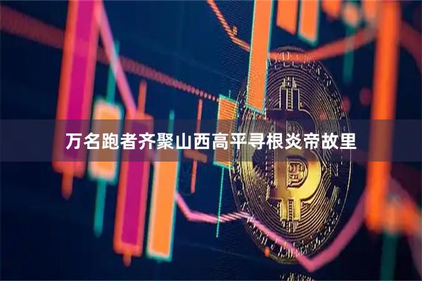 万名跑者齐聚山西高平寻根炎帝故里