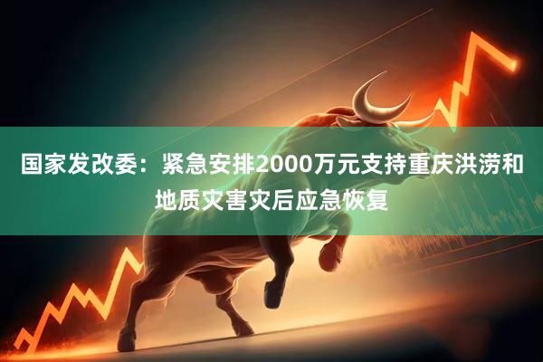 国家发改委：紧急安排2000万元支持重庆洪涝和地质灾害灾后应急恢复