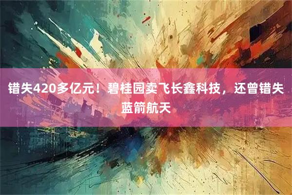 错失420多亿元！碧桂园卖飞长鑫科技，还曾错失蓝箭航天