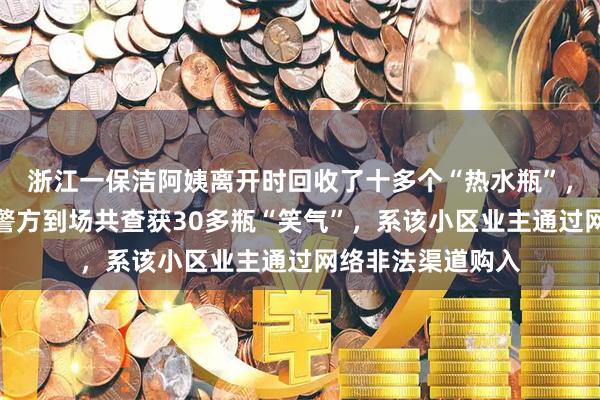 浙江一保洁阿姨离开时回收了十多个“热水瓶”，物业立即报警，警方到场共查获30多瓶“笑气”，系该小区业主通过网络非法渠道购入