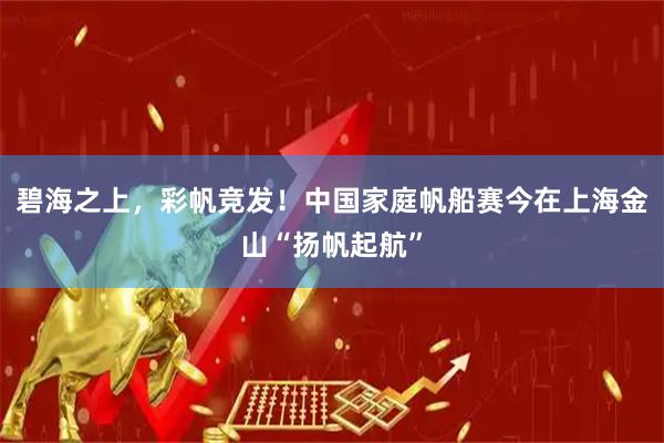 碧海之上，彩帆竞发！中国家庭帆船赛今在上海金山“扬帆起航”
